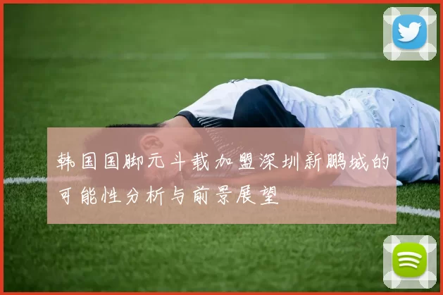 韩国国脚元斗载加盟深圳新鹏城的可能性分析与前景展望