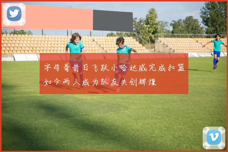 字母哥昔日飞跃小哈达威完成扣篮如今两人成为队友共创辉煌